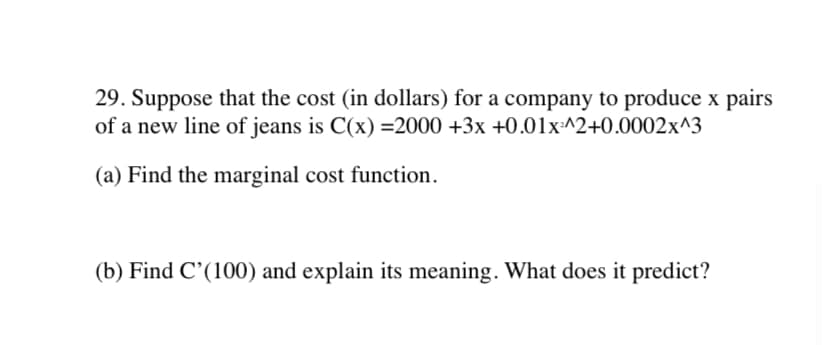 29. Suppose that the cost (in dollars) for a company to produce x pairs
of a new line of jeans is C(x) =2000 +3x +0.01x:^2+0.0002x^3
(a) Find the marginal cost function.
(b) Find C'(100) and explain its meaning. What does it predict?
