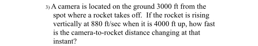 3) A camera is located on the ground 3000 ft from the
spot where a rocket takes off. If the rocket is rising
vertically at 880 ft/sec when it is 4000 ft up, how fast
is the camera-to-rocket distance changing at that
instant?
