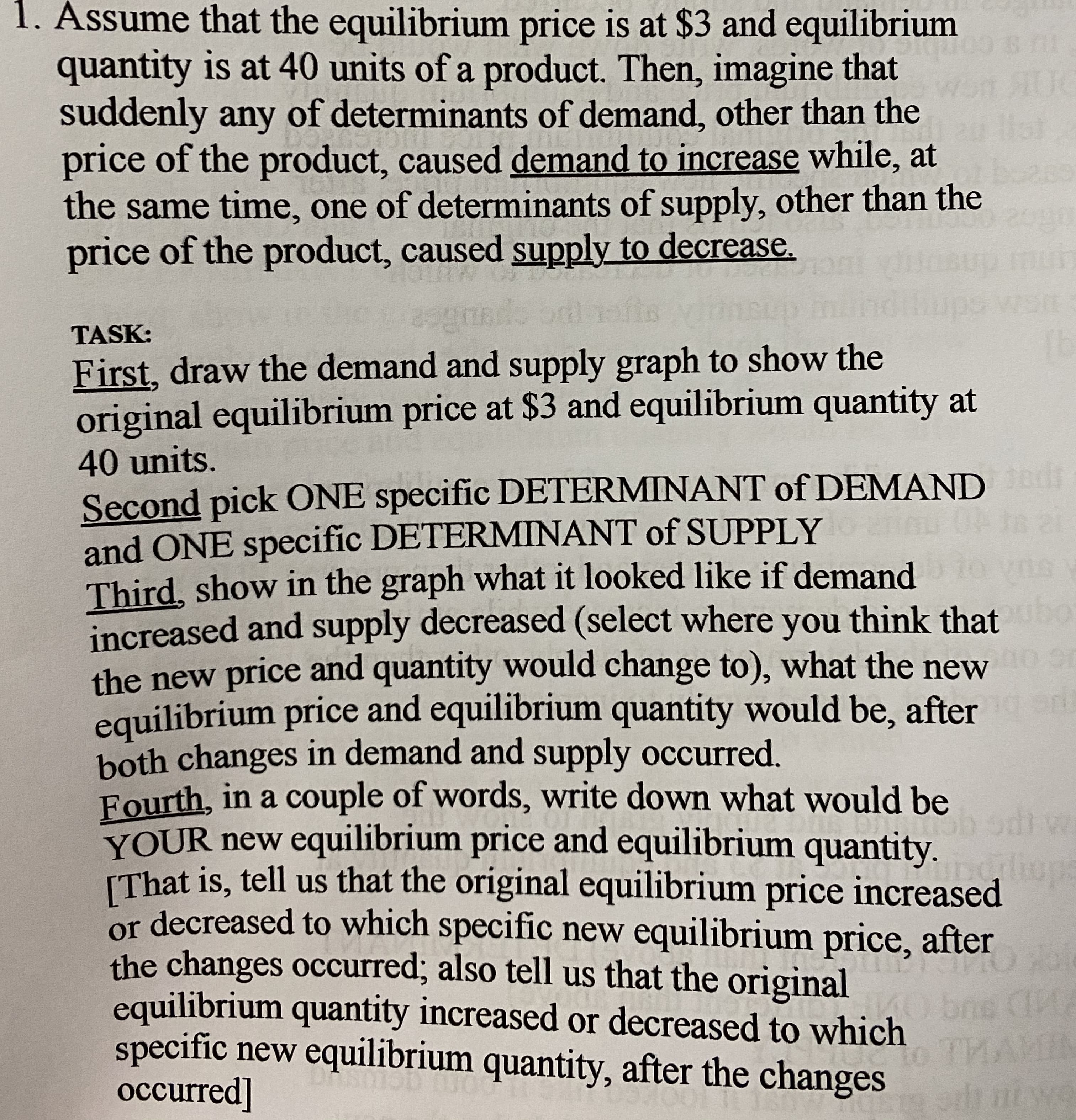 1. Assume that the equilibrium price is at $3 and equilibrium
quantity is at 40 units of a product. Then, imagine that
suddenly any of determinants of demand, other than the
price of the product, caused demand to increase while, at
the same time, one of determinants of supply, other than the
price of the product, caused supply to decrease.
TASK:
First, draw the demand and supply graph to show the
original equilibrium price at $3 and equilibrium quantity at
40 units.
Second pick ONE specific DETERMINANT of DEMAND
and ONE specific DETERMINANT of SUPPLY
Third, show in the graph what it looked like if demand
increased and supply decreased (select where you think that
the new price and quantity would change to), what the new
equilibrium price and equilibrium quantity would be, after
both changes in demand and supply occurred.
Fourth, in a couple of words, write down what would be
YOUR new equilibrium price and equilibrium quantity.
IThat is, tell us that the original equilibrium price increased
or decreased to which specific new equilibrium price, after
the changes occurred; also tell us that the original
equilibrium quantity increased or decreased to which
specific new equilibrium quantity, after the changes
occurred]
bo
