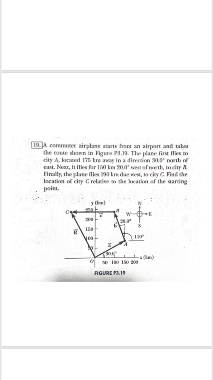 19.JA commuter airplane starts from an airport and takes
the route shown in Figure P3.19. The plane first flies to
city A, located 175 km away in a direction 30.0° north of
east. Next, it flies for 150 km 20.0° west of north, to city B.
Finally, the plane flies 190 km due west, to city C. Find the
location of city C relative to the location of the starting
point.
y (km)
250 -
W-
200 -
20.0°
Б
150
110°
30.0°
I (km)
50 100 150 200
FIGURE P3.19
