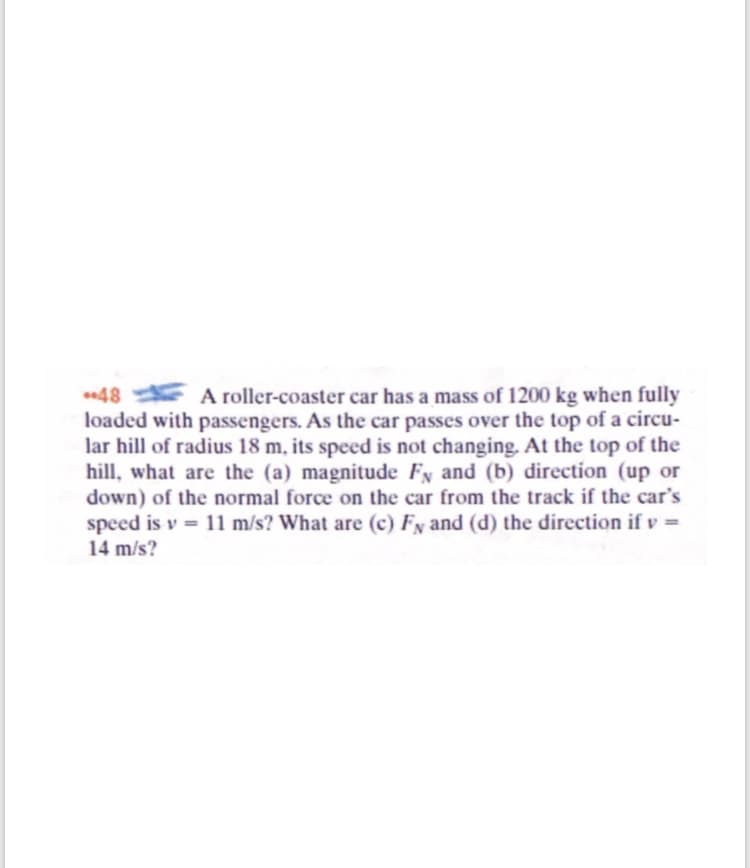 E A roller-coaster car has a mass of 1200 kg when fully
loaded with passengers. As the car passes over the top of a circu-
lar hill of radius 18 m, its speed is not changing. At the top of the
hill, what are the (a) magnitude Fy and (b) direction (up or
down) of the normal force on the car from the track if the car's
speed is v = 11 m/s? What are (c) Fy and (d) the direction if v =
14 m/s?
48
%3D
