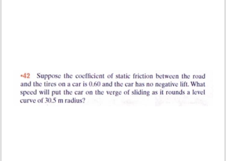 42 Suppose the coefficient of static friction between the road
and the tires on a car is 0.60 and the car has no negative lift. What
speed will put the car on the verge of sliding as it rounds a level
curve of 30.5 m radius?
