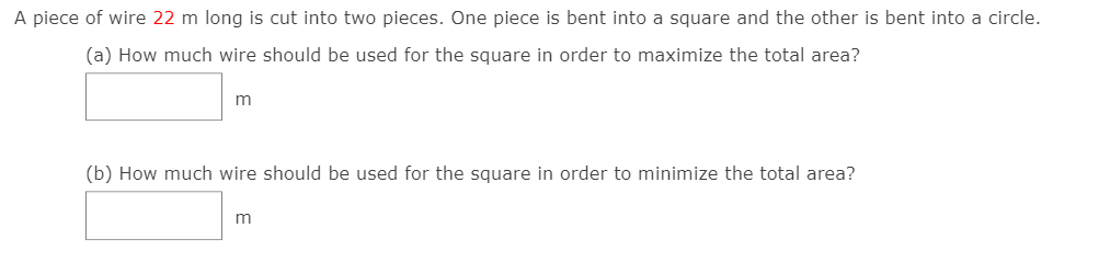 A piece of wire 22 m long is cut into two pieces. One piece is bent into a square and the other is bent into a circle.
(a) How much wire should be used for the square in order to maximize the total area?
(b) How much wire should be used for the square in order to minimize the total area?
m
