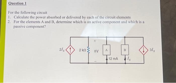 Question 1
For the following circuit
1. Calculate the power absorbed or delivered by each of the circuit elements
2. For the elements A and B, determine which is an active component and which is a
passive component?
21x
2 kΩ Σ 8V
A
12 mA
B
Ix
31x