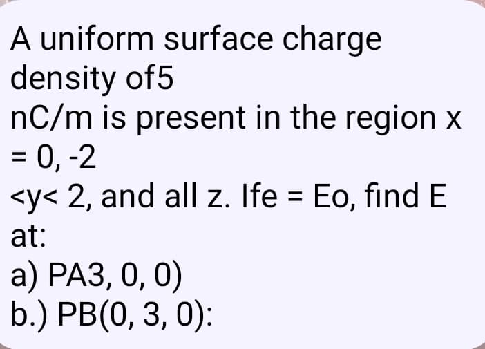A uniform surface charge
density of5
nC/m is present in the region x
= 0, -2
<y< 2, and all z. Ife = Eo, find E
at:
а) РАЗ, 0, 0)
b.) PB(0, 3, 0):

