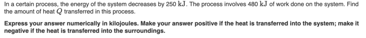 In a certain process, the energy of the system decreases by 250 kJ. The process involves 480 kJ of work done on the system. Find
the amount of heat Q transferred in this process.
Express your answer numerically in kilojoules. Make your answer positive if the heat is transferred into the system; make it
negative if the heat is transferred into the surroundings.
