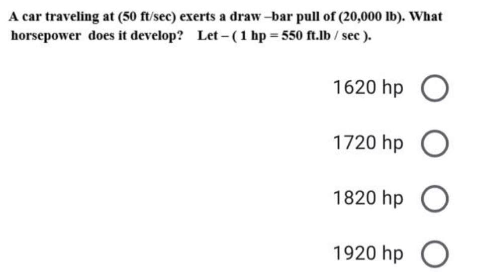 A car traveling at (50 ft/sec) exerts a draw -bar pull of (20,000 lb). What
horsepower does it develop? Let - (1 hp = 550 ft.lb/ sec ).
1620 hp O
1720 hp O
1820 hp O
1920 hp O
