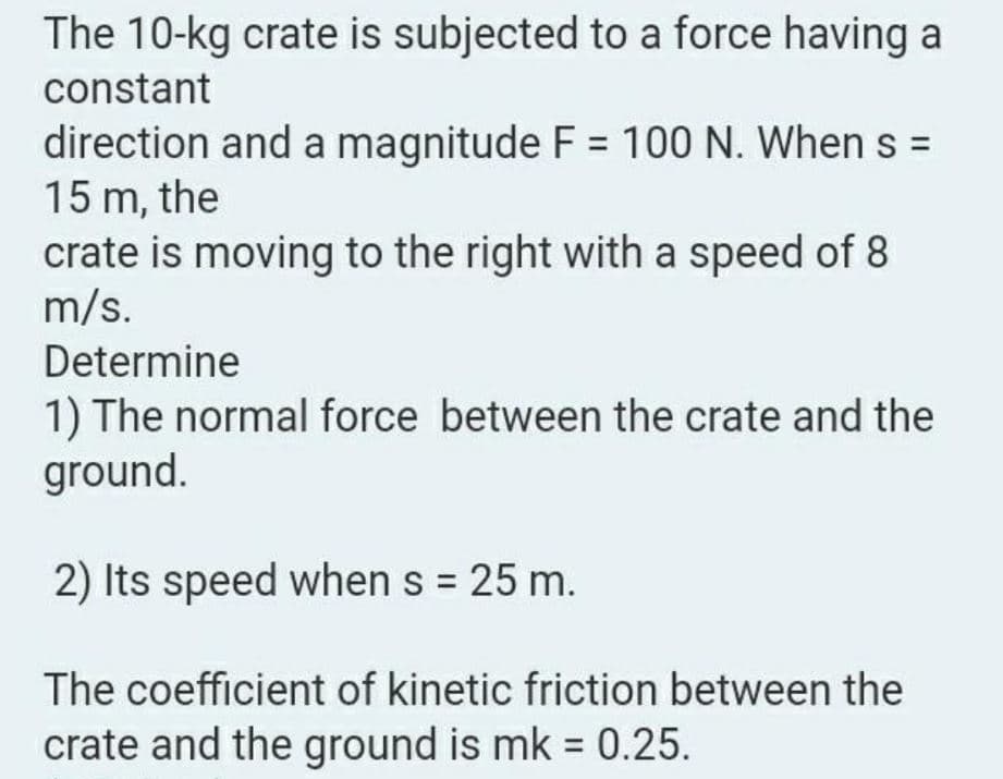 The 10-kg crate is subjected to a force having a
constant
direction and a magnitude F = 100 N. When s =
15 m, the
crate is moving to the right with a speed of 8
m/s.
Determine
1) The normal force between the crate and the
ground.
2) Its speed when s = 25 m.
%3D
The coefficient of kinetic friction between the
crate and the ground is mk = 0.25.
