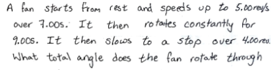 A fan starts from rest and speeds up to 5.00rey's
ro tates constantly for
9.00s. It then slows to a stop over 4.00reu.
What total angle does the fan rotate through
over 7.00s. It
then
