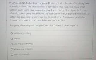 In 2008. a DNA technology company, Florigene, Ltd. a Japanese subsidary from
Australia claimed the production of a geneticaly blue rose. This was a great
Success since roses have no natural gene for producing blue pigments further
roses do tuve a gene that controls the destruction of blue pigment molecules To
obtain the blue color, researchers had to inject genes from pansies and other
flowers to counteract the natural chemistry of the plant.
Florigene, the rose plant that produces blue flowers is an example of
traditional breding
adone
O pplying ene therapy
O nic i
Mem cell reseanch
