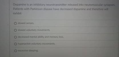 Dopamine is an inhibitory neurotransmitter released into neuromuscular synapses
Patients with Parkinson disease have decreased dopamine and therefore will
exhibit
O slowed senses.
O slowed voluntary movements.
O diecreased mental ability and memory loss.
O hyperactive voluntary movements.
O ocessive sleeping
