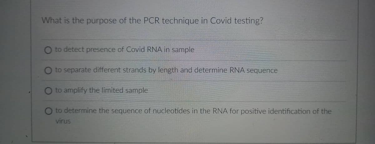 What is the purpose of the PCR technique in Covid testing?
O to detect presence of Covid RNA in sample
O to separate different strands by length and determine RNA sequence
O to amplify the limited sample
O to determine the sequence of nucleotides in the RNA for positive identification of the
virus
