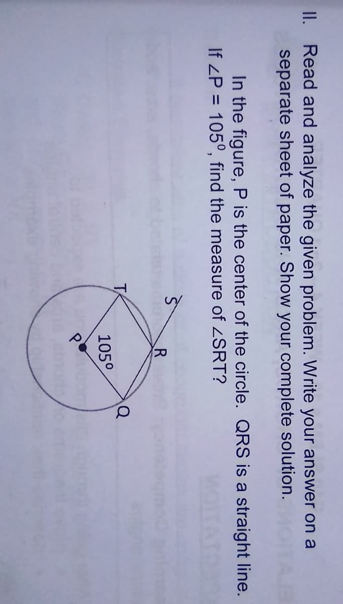II. Read and analyze the given problem. Write your answer on a
separate sheet of paper. Show your complete solution.
In the figure, P is the center of the circle. QRS is a straight line.
If ZP = 105°, find the measure of SRT?
%3D
105°
