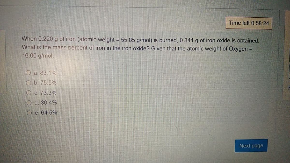 Time left 0:58:24
When 0.220 g of iron (atomic weight = 55.85 g/mol) is burned, 0.341 g of iron oxide is obtained.
What is the mass percent of iron in the iron oxide? Given that the atomic weight of Oxygen
16.00 g/mol.
Oa 83.1%
Ob. 75.5%
O c. 73.3%
O d. 80.4%
O e. 64.5%
Next page
