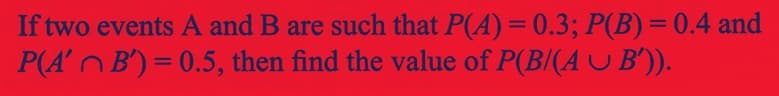 If two events A and B are such that P(A) = 0.3; P(B) = 0.4 and
P(A' B') = 0.5, then find the value of P(B/(AU B')).