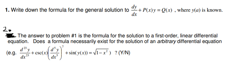 dy
1. Write down the formula for the general solution to
dx
·+ P(x)y = Q(x) , where y(a) is known.
2.
The answer to problem #1 is the formula for the solution to a first-order, linear differential
equation. Does a formula necessarily exist for the solution of an arbitrary differential equation
d³y
(e.g.
+ csc(x)
dr23
23
+ sin(y(x)) = V1-x² ) ?(Y/N)
dx
