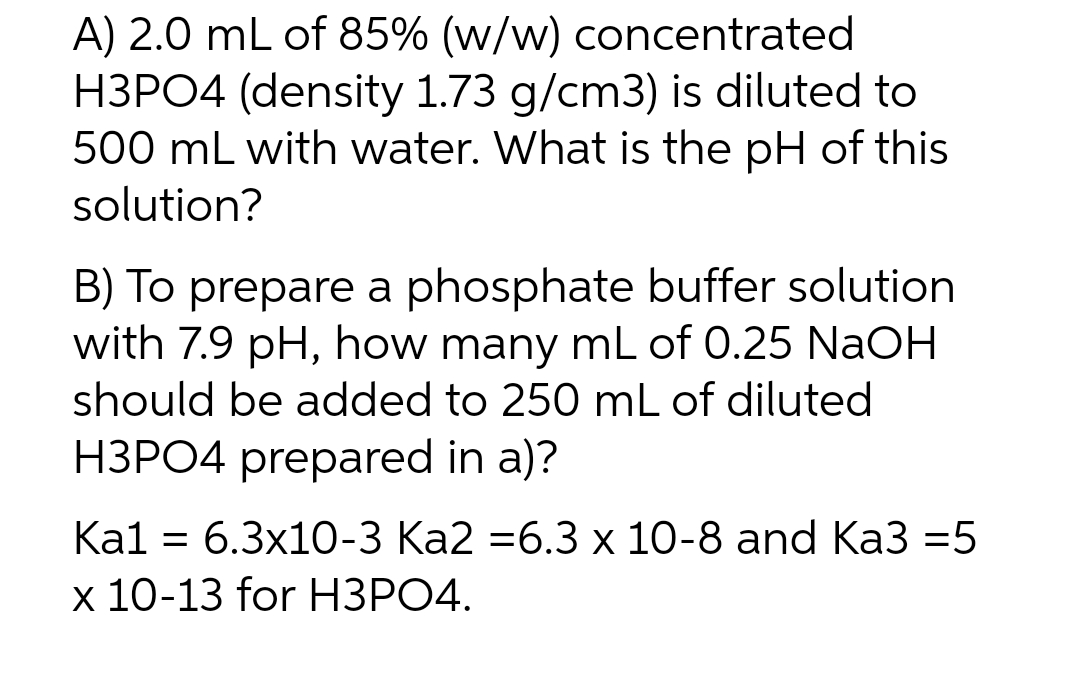 A) 2.0 mL of 85% (w/w) concentrated
H3PO4 (density 1.73 g/cm3) is diluted to
500 mL with water. What is the pH of this
solution?
B) To prepare a phosphate buffer solution
with 7.9 pH, how many mL of 0.25 NaOH
should be added to 250 mL of diluted
H3PO4 prepared in a)?
Ка1 — 6.3x10-3 Ка2 -6.3 х 10-8 and Ka3 3D5
х 10-13 for HЗРО4.
