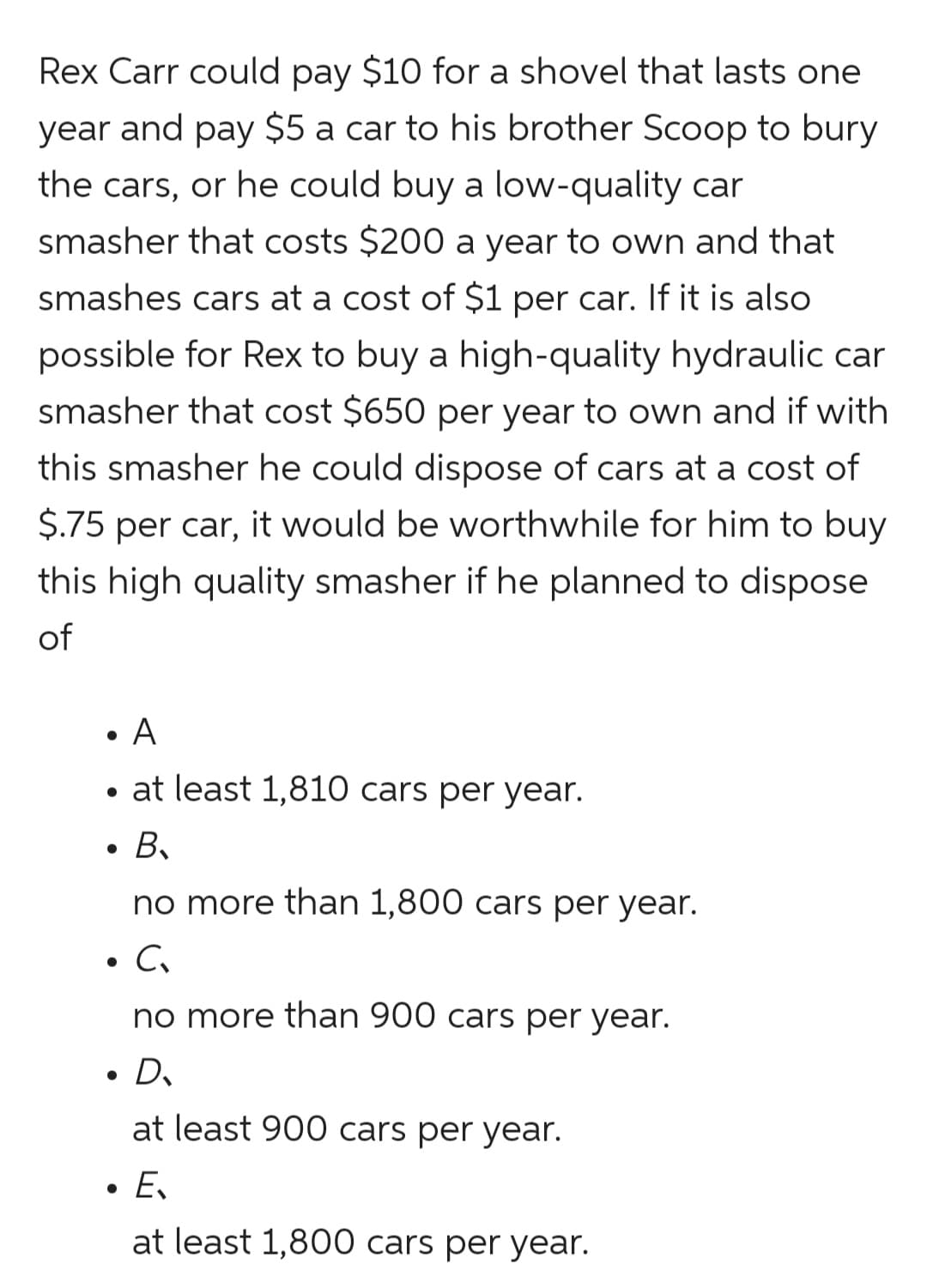 Rex Carr could pay $10 for a shovel that lasts one
year and pay $5 a car to his brother Scoop to bury
the cars, or he could buy a low-quality car
smasher that costs $200 a year to own and that
smashes cars at a cost of $1 per car. If it is also
possible for Rex to buy a high-quality hydraulic car
smasher that cost $650 per year to own and if with
this smasher he could dispose of cars at a cost of
$.75 per car, it would be worthwhile for him to buy
this high quality smasher if he planned to dispose
of
• at least 1,810 cars per year.
B.
no more than 1,800 cars per year.
• C.
no more than 900 cars per year.
• D.
at least 900 cars per year.
E.
at least 1,800 cars per year.
