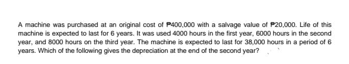 A machine was purchased at an original cost of P400,000 with a salvage value of P20,000. Life of this
machine is expected to last for 6 years. It was used 4000 hours in the first year, 6000 hours in the second
year, and 8000 hours on the third year. The machine is expected to last for 38,000 hours in a period of 6
years. Which of the following gives the depreciation at the end of the second year?
