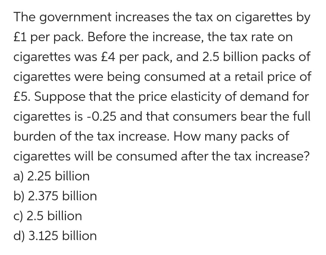 The government increases the tax on cigarettes by
£1 per pack. Before the increase, the tax rate on
cigarettes was £4 per pack, and 2.5 billion packs of
cigarettes were being consumed at a retail price of
£5. Suppose that the price elasticity of demand for
cigarettes is -0.25 and that consumers bear the full
burden of the tax increase. How many packs of
cigarettes will be consumed after the tax increase?
a) 2.25 billion
b) 2.375 billion
c) 2.5 billion
d) 3.125 billion
