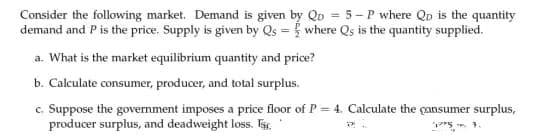 Consider the following market. Demand is given by Qp = 5 - P where Qp is the quantity
demand and Pis the price. Supply is given by Qs = { where Qs is the quantity supplied.
%3D
a. What is the market equilibrium quantity and price?
b. Calculate consumer, producer, and total surplus.
c. Suppose the government imposes a price floor of P = 4. Calculate the çansumer surplus,
producer surplus, and deadweight loss. E,
P"5. . 1.

