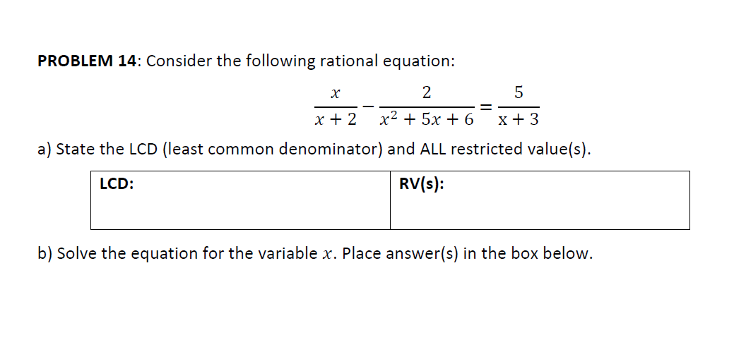 PROBLEM 14: Consider the following rational equation:
2
х+ 2
x² + 5x + 6
x + 3
a) State the LCD (least common denominator) and ALL restricted value(s).
LCD:
RV(s):
b) Solve the equation for the variable x. Place answer(s) in the box below.
