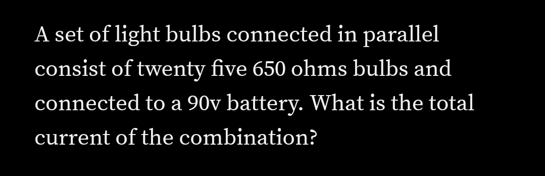 A set of light bulbs connected in parallel
consist of twenty five 650 ohms bulbs and
connected to a 90v battery. What is the total
current of the combination?
