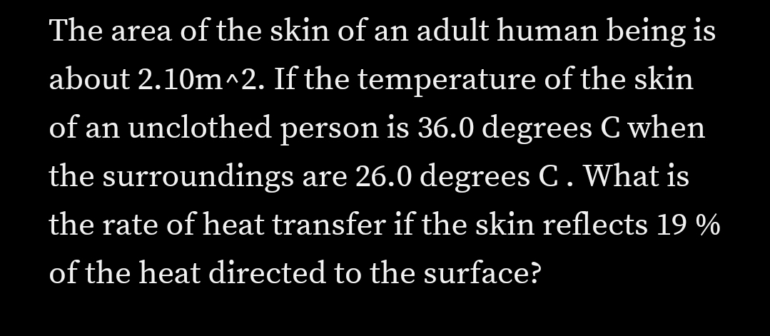 The area of the skin of an adult human being is
about 2.10m^2. If the temperature of the skin
of an unclothed person is 36.0 degrees C when
the surroundings are 26.0 degrees C. What is
the rate of heat transfer if the skin reflects 19 %
of the heat directed to the surface?
