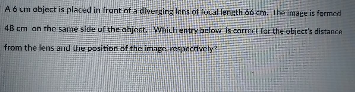 A 6 cm object is placed in front of a diverging lens of focal length 66 cm. The image is formed
48 cm on the same side of the object. Which entry below is correct for the object's distance
from the lens and the position of the image, respectively?
