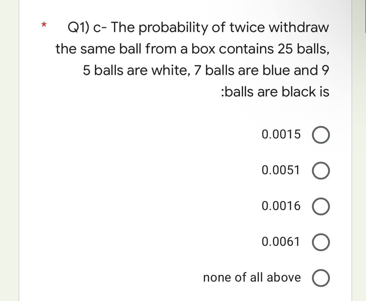 *
Q1) c- The probability of twice withdraw
the same ball from a box contains 25 balls,
5 balls are white, 7 balls are blue and 9
:balls are black is
0.0015 O
0.0051
0.0016
0.0061
none of all above O