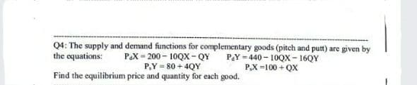 Q4: The supply and demand functions for complementary goods (pitch and putt) are given by
the equations:
PaY-440-10QX-16QY
P,X=100+QX
P&X=200-10QX-QY
P,Y = 80+4QY
Find the equilibrium price and quantity for each good.