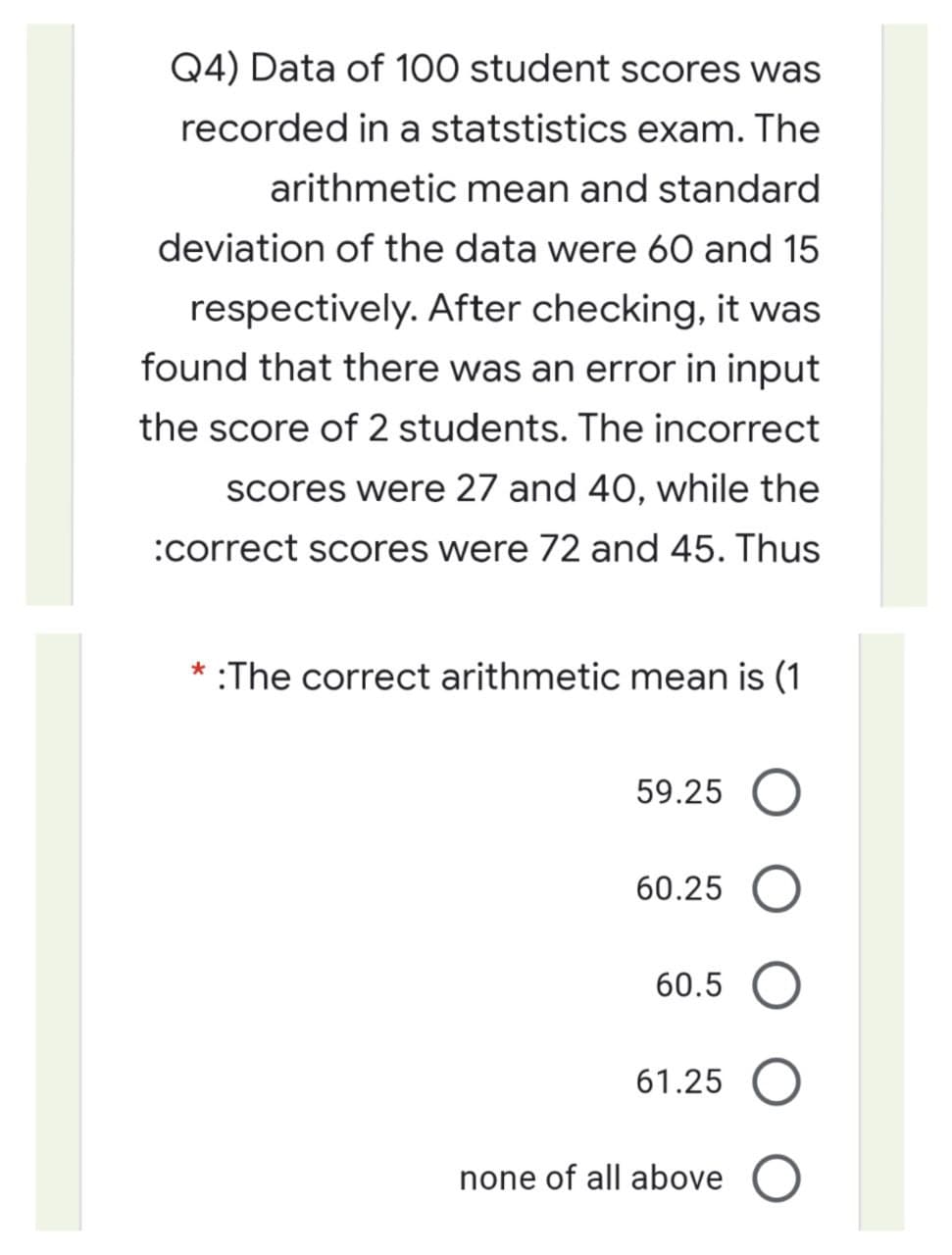 Q4) Data of 100 student scores was
recorded in a statstistics exam. The
arithmetic mean and standard
deviation of the data were 60 and 15
respectively. After checking, it was
found that there was an error in input
the score of 2 students. The incorrect
scores were 27 and 40, while the
:correct scores were 72 and 45. Thus
* :The correct arithmetic mean is (1
59.25 O
60.25
60.5
61.25 O
none of all above O