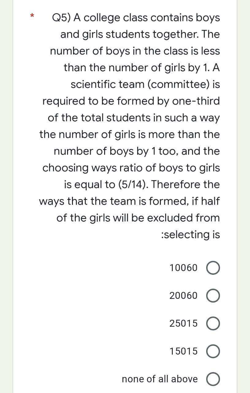 Q5) A college class contains boys
and girls students together. The
number of boys in the class is less
than the number of girls by 1. A
scientific team (committee) is
required to be formed by one-third
of the total students in such a way
the number of girls is more than the
number of boys by 1 too, and the
choosing ways ratio of boys to girls
is equal to (5/14). Therefore the
ways that the team is formed, if half
of the girls will be excluded from
:selecting is
10060 O
20060 O
25015 O
15015
none of all above O