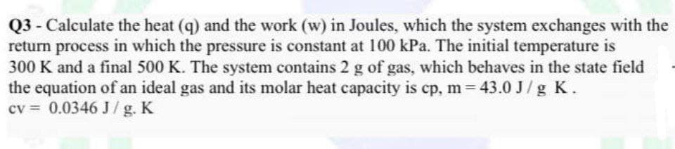 Q3 - Calculate the heat (q) and the work (w) in Joules, which the system exchanges with the
return process in which the pressure is constant at 100 kPa. The initial temperature is
300 K and a final 500 K. The system contains 2 g of gas, which behaves in the state field
the equation of an ideal gas and its molar heat capacity is cp, m = 43.0 J/g K.
cv = 0.0346 J/g. K