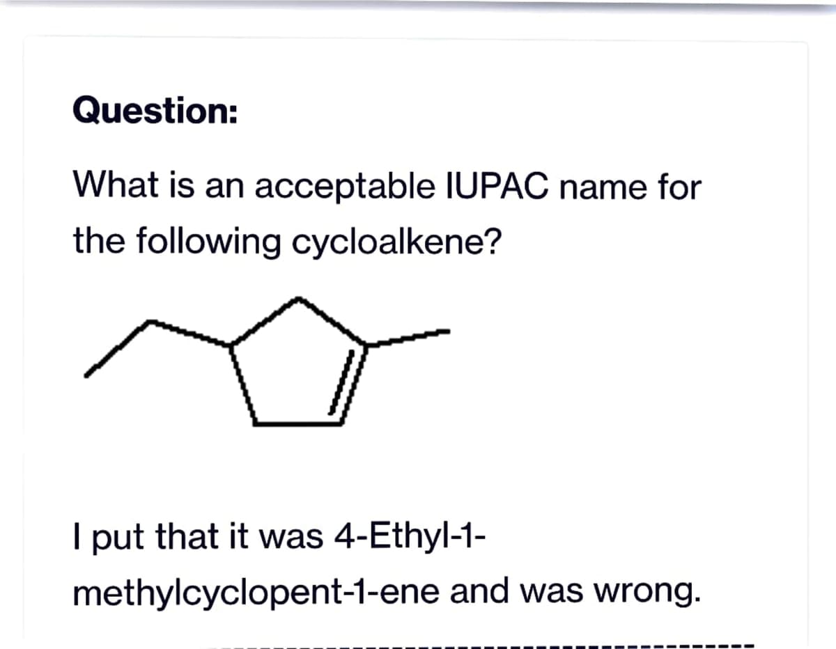 Question:
What is an acceptable IUPAC name for
the following cycloalkene?
T
I put that it was 4-Ethyl-1-
methylcyclopent-1-ene and was wrong.