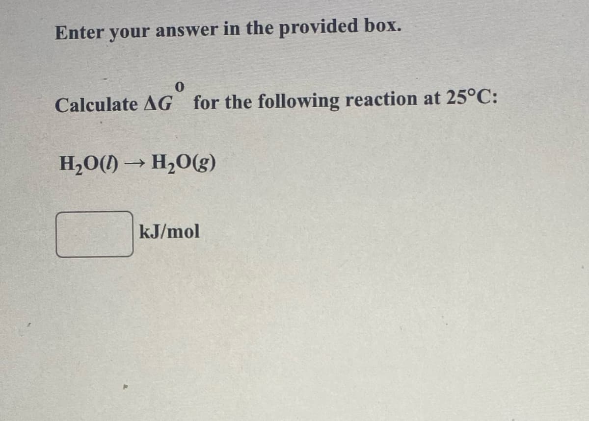 Enter your answer in the provided box.
Calculate AG for the following reaction at 25°C:
AGⓇ
H₂O()→ H₂O(g)
kJ/mol