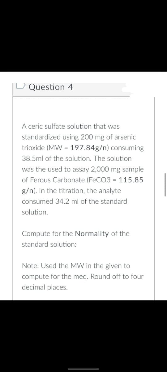 Question 4
A ceric sulfate solution that was
standardized using 200 mg of arsenic
trioxide (MW = 197.84g/n) consuming
38.5ml of the solution. The solution
was the used to assay 2,000 mg sample
of Ferous Carbonate (FeCO3 = 115.85
g/n). In the titration, the analyte
consumed 34.2 ml of the standard
solution.
Compute for the Normality of the
standard solution:
Note: Used the MW in the given to
compute for the meq. Round off to four
decimal places.