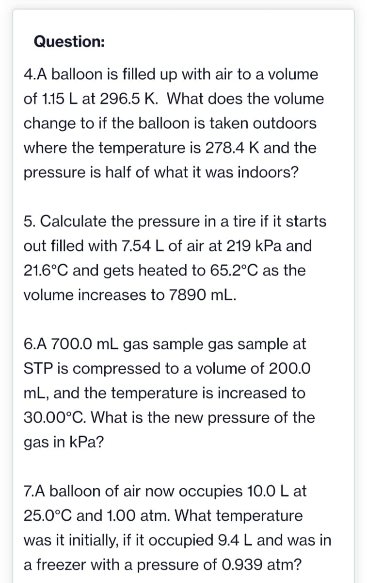 Question:
4.A balloon is filled up with air to a volume
of 1.15 L at 296.5 K. What does the volume
change to if the balloon is taken outdoors
where the temperature is 278.4 K and the
pressure is half of what it was indoors?
5. Calculate the pressure in a tire if it starts
out filled with 7.54 L of air at 219 kPa and
21.6°C and gets heated to 65.2°C as the
volume increases to 7890 mL.
6.A 700.0 mL gas sample gas sample at
STP is compressed to a volume of 200.0
mL, and the temperature is increased to
30.00°C. What is the new pressure of the
gas in kPa?
7.A balloon of air now occupies 10.0 L at
25.0°C and 1.00 atm. What temperature
was it initially, if it occupied 9.4 L and was in
a freezer with a pressure of 0.939 atm?