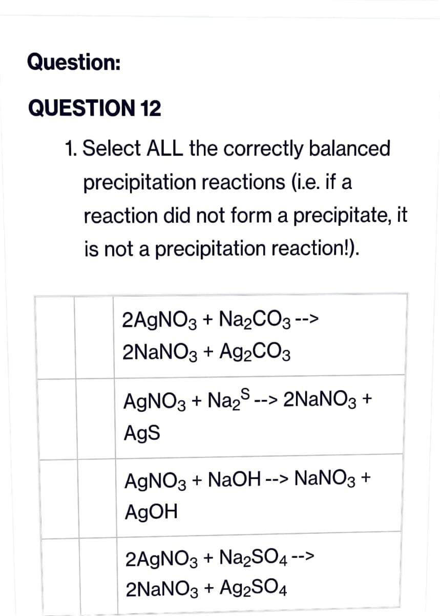 Question:
QUESTION 12
1. Select ALL the correctly balanced
precipitation reactions (i.e. if a
reaction did not form a precipitate, it
is not a precipitation reaction!).
2AgNO3 + Na₂CO3 --
-->
2NaNO3 + Ag2CO3
AgNO3 + Na₂S -->
--> 2NaNO3 +
AgS
AgNO3 + NaOH --> NaNO3 +
AgOH
2AgNO3 + Na2SO4 -->
2NaNO3 + Ag2SO4