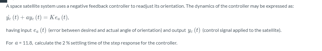 A space satellite system uses a negative feedback controller to readjust its orientation. The dynamics of the controller may be expressed as:
ýc (t) + ay. (t) = Kea (t).
having input ea (t) (error between desired and actual angle of orientation) and output yc (t) (control signal applied to the satellite).
For a = 11.8, calculate the 2% settling time of the step response for the controller.
