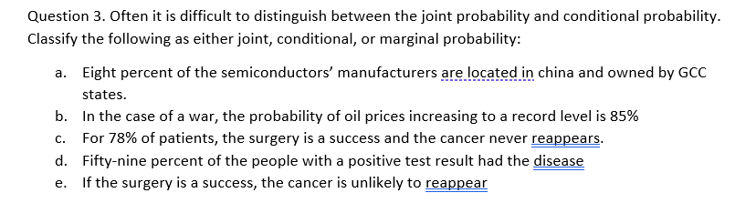 Question 3. Often it is difficult to distinguish between the joint probability and conditional probability.
Classify the following as either joint, conditional, or marginal probability:
a. Eight percent of the semiconductors' manufacturers are located in china and owned by GCC
states.
b. In the case of a war, the probability of oil prices increasing to a record level is 85%
c. For 78% of patients, the surgery is a success and the cancer never reappears.
d. Fifty-nine percent of the people with a positive test result had the disease
If the surgery is a success, the cancer is unlikely to reappear
е.
