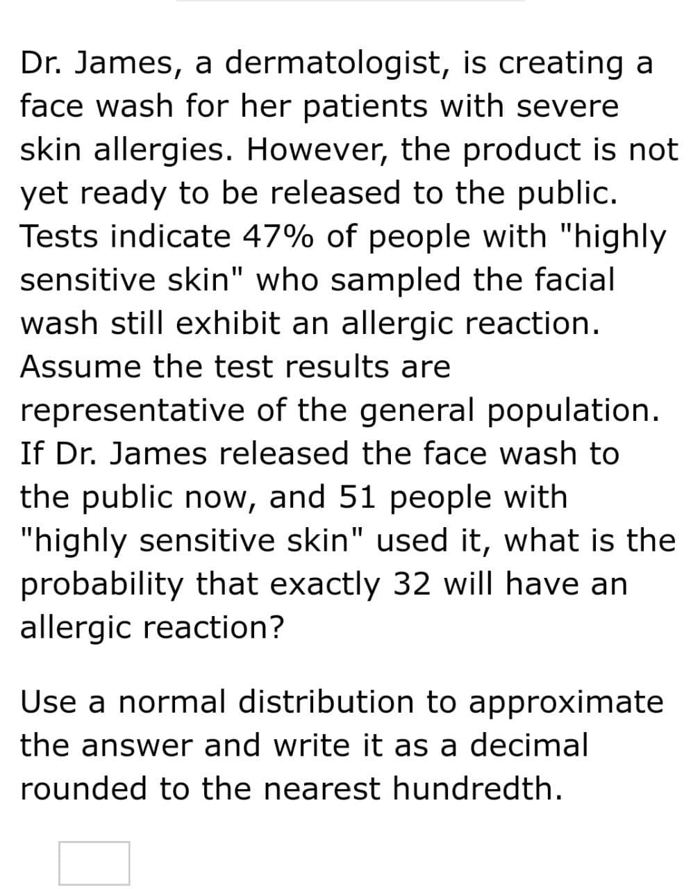 Dr. James, a dermatologist, is creating a
face wash for her patients with severe
skin allergies. However, the product is not
yet ready to be released to the public.
Tests indicate 47% of people with "highly
sensitive skin" who sampled the facial
wash still exhibit an allergic reaction.
Assume the test results are
representative of the general population.
If Dr. James released the face wash to
the public now, and 51 people with
"highly sensitive skin" used it, what is the
probability that exactly 32 will have an
allergic reaction?
Use a normal distribution to approximate
the answer and write it as a decimal
rounded to the nearest hundredth.
