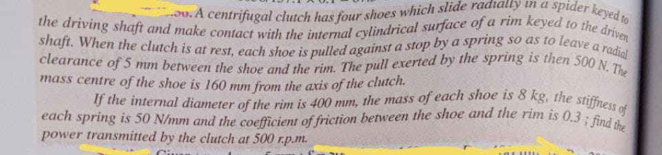 the driving shaft and make contact with the internal cylindrical surface of a rim keyed to the driven
shaft. When the clutch is at rest, each shoe is pulled against a stop by a spring so as to leave a radial
clearance of 5 mm between the shoe and the rim. The pull exerted by the spring is then 500 N. The
If the internal diameter of the rim is 400 mm, the mass of each shoe is 8 kg, the stiffness of
2v.A centrifugal clutch has four shoes which slide radially in a spider keyed to
each spring is 50 N/mm and the coefficient of friction between the shoe and the rim is 0.3; find the
mass centre of the shoe is 160 mm from the axis of the cluten.
power transmitted by the clutch at 500 r.p.m.
Giuou
