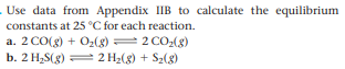 Use data from Appendix IIB to calculate the equilibrium
constants at 25 °C for each reaction.
a. 2 CO(g) + O2(g) = 2 CO2(g)
b. 2 H2S(g) = 2 H2(g) + S2(8)
