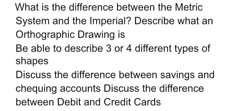 What is the difference between the Metric
System and the Imperial? Describe what an
Orthographic Drawing is
Be able to describe 3 or 4 different types of
shapes
Discuss the difference between savings and
chequing accounts Discuss the difference
between Debit and Credit Cards