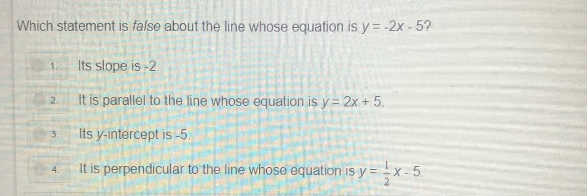 Which statement is false about the line whose equation is y = -2x - 5?
1.
Its slope is -2.
It is parallel to the line whose equation is y = 2x + 5.
2.
Its y-intercept is -5.
3.
It is perpendicular to the line whose equation is y = -x - 5.
4.
