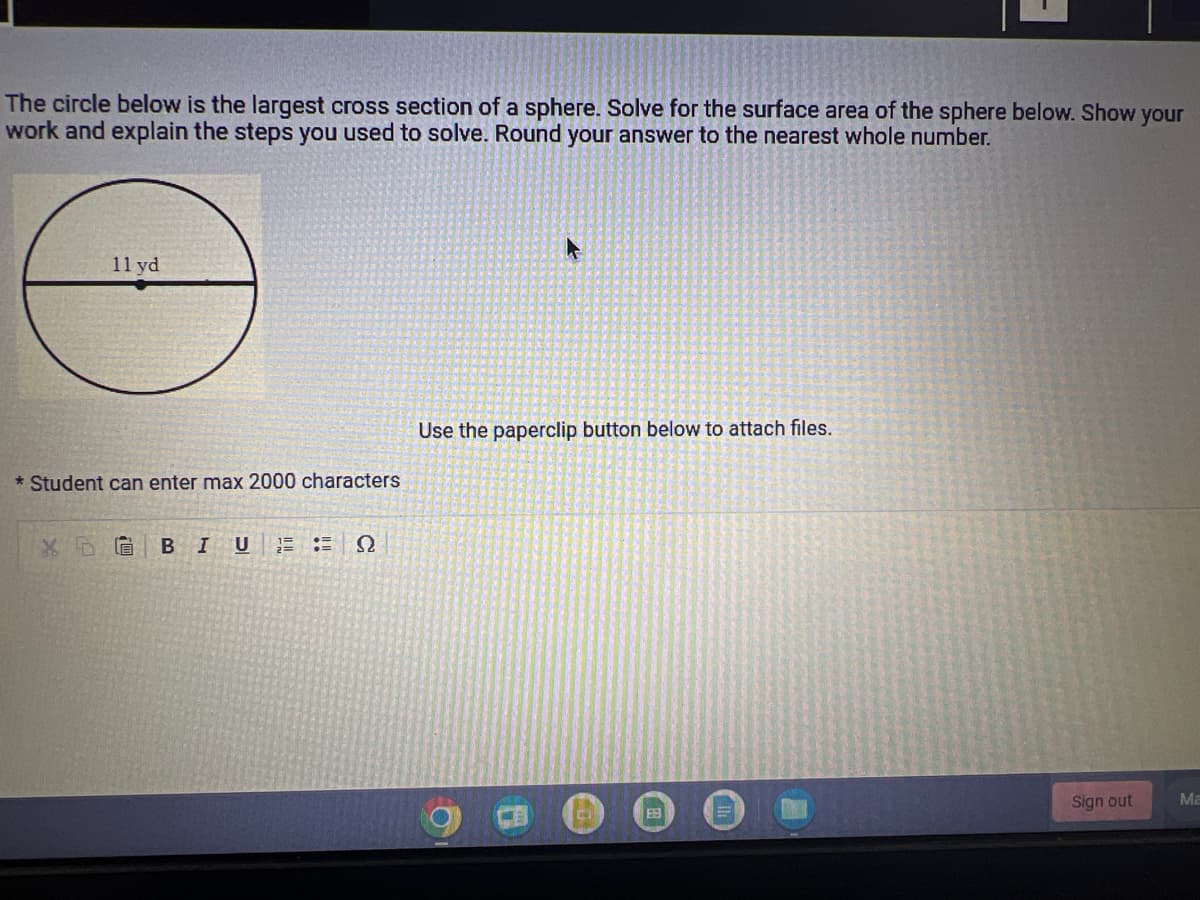 The circle below is the largest cross section of a sphere. Solve for the surface area of the sphere below. Show your
work and explain the steps you used to solve. Round your answer to the nearest whole number.
11 yd
* Student can enter max 2000 characters
BIU 12
Ω
Use the paperclip button below to attach files.
6
田
Sign out
Ma