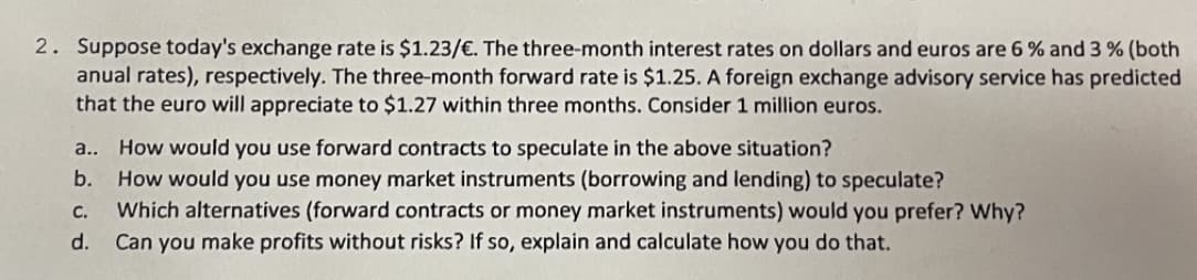 2. Suppose today's exchange rate is $1.23/€. The three-month interest rates on dollars and euros are 6% and 3 % (both
anual rates), respectively. The three-month forward rate is $1.25. A foreign exchange advisory service has predicted
that the euro will appreciate to $1.27 within three months. Consider 1 million euros.
a.. How would you use forward contracts to speculate in the above situation?
b.
How would you use money market instruments (borrowing and lending) to speculate?
C. Which alternatives (forward contracts or money market instruments) would you prefer? Why?
d. Can you make profits without risks? If so, explain and calculate how you do that.