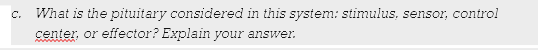 What is the pituitary considered in this system: stimulus, sensor, control
center, or effector? Explain your answer.
C.
