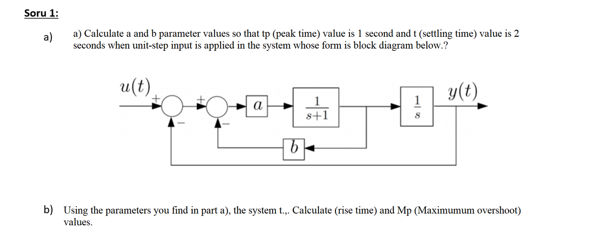 Soru 1:
a) Calculate a and b parameter values so that tp (peak time) value is 1 second and t (settling time) value is 2
seconds when unit-step input is applied in the system whose form is block diagram below.?
a)
u(t)
y(t)
1
а
s+1
b) Using the parameters you find in part a), the system t.,. Calculate (rise time) and Mp (Maximumum overshoot)
values.
